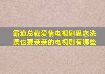 霸道总裁爱情电视剧思恋洗澡也要亲亲的电视剧有哪些