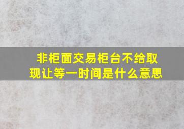 非柜面交易柜台不给取现让等一时间是什么意思