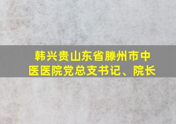 韩兴贵山东省滕州市中医医院党总支书记、院长