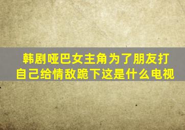 韩剧哑巴女主角为了朋友打自己给情敌跪下这是什么电视