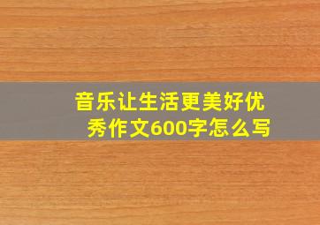 音乐让生活更美好优秀作文600字怎么写