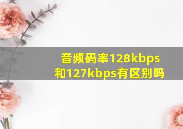 音频码率128kbps和127kbps有区别吗