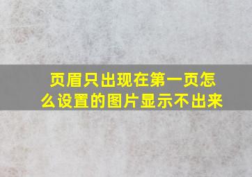 页眉只出现在第一页怎么设置的图片显示不出来