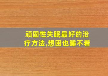 顽固性失眠最好的治疗方法,想困也睡不着