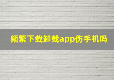 频繁下载卸载app伤手机吗