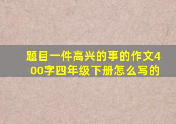 题目一件高兴的事的作文400字四年级下册怎么写的