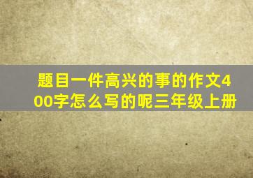 题目一件高兴的事的作文400字怎么写的呢三年级上册