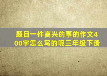 题目一件高兴的事的作文400字怎么写的呢三年级下册