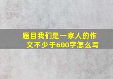 题目我们是一家人的作文不少于600字怎么写