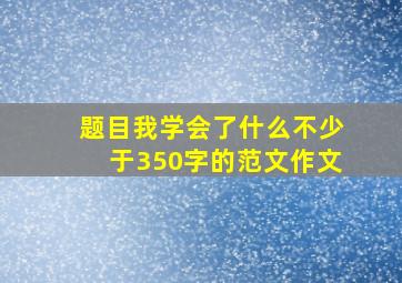 题目我学会了什么不少于350字的范文作文