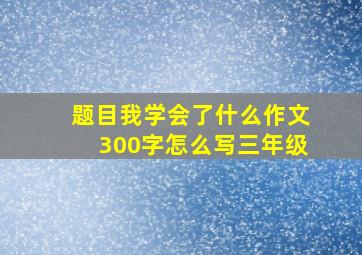 题目我学会了什么作文300字怎么写三年级