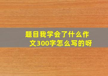 题目我学会了什么作文300字怎么写的呀