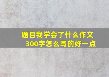 题目我学会了什么作文300字怎么写的好一点