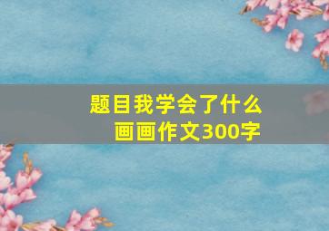 题目我学会了什么画画作文300字