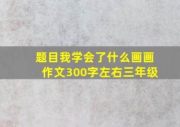 题目我学会了什么画画作文300字左右三年级