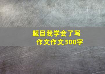 题目我学会了写作文作文300字