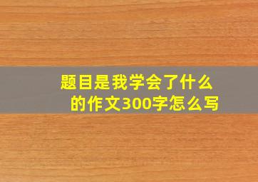 题目是我学会了什么的作文300字怎么写