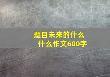 题目未来的什么什么作文600字