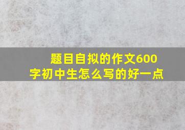 题目自拟的作文600字初中生怎么写的好一点