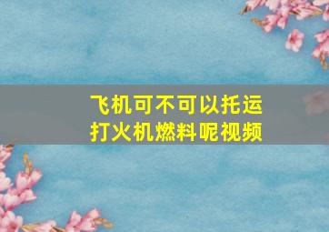 飞机可不可以托运打火机燃料呢视频