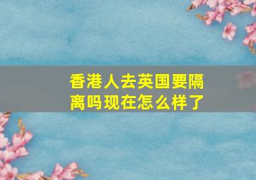 香港人去英国要隔离吗现在怎么样了