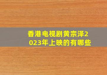 香港电视剧黄宗泽2023年上映的有哪些