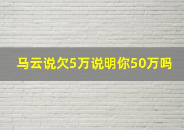 马云说欠5万说明你50万吗