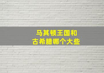 马其顿王国和古希腊哪个大些