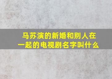 马苏演的新婚和别人在一起的电视剧名字叫什么