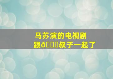 马苏演的电视剧跟👖叔子一起了