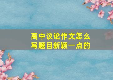 高中议论作文怎么写题目新颖一点的