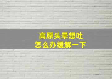 高原头晕想吐怎么办缓解一下