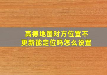 高德地图对方位置不更新能定位吗怎么设置