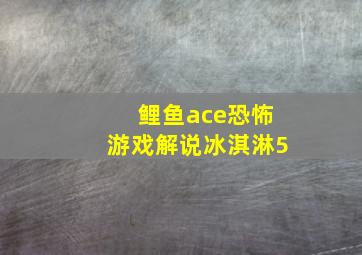 鲤鱼ace恐怖游戏解说冰淇淋5