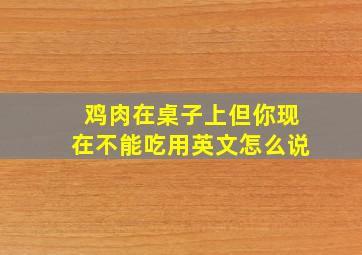 鸡肉在桌子上但你现在不能吃用英文怎么说