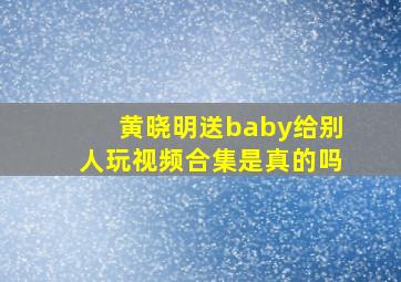 黄晓明送baby给别人玩视频合集是真的吗