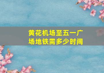 黄花机场至五一广场地铁需多少时间