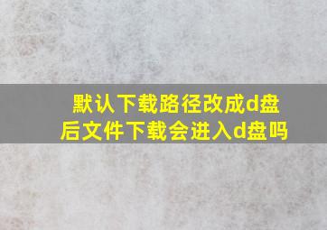 默认下载路径改成d盘后文件下载会进入d盘吗