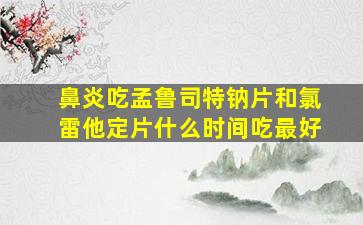 鼻炎吃孟鲁司特钠片和氯雷他定片什么时间吃最好