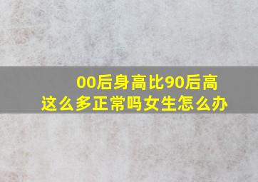 00后身高比90后高这么多正常吗女生怎么办