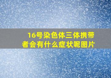 16号染色体三体携带者会有什么症状呢图片