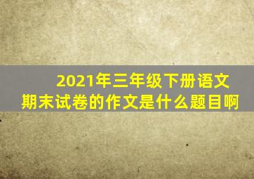 2021年三年级下册语文期末试卷的作文是什么题目啊