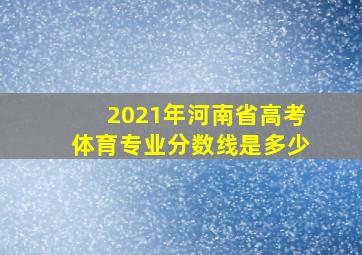 2021年河南省高考体育专业分数线是多少