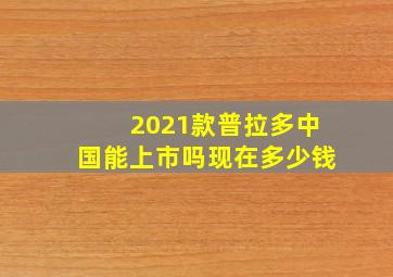 2021款普拉多中国能上市吗现在多少钱