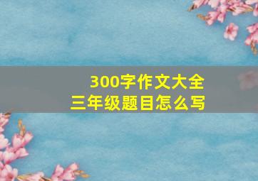 300字作文大全三年级题目怎么写