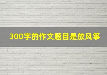 300字的作文题目是放风筝