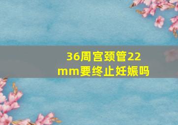 36周宫颈管22mm要终止妊娠吗