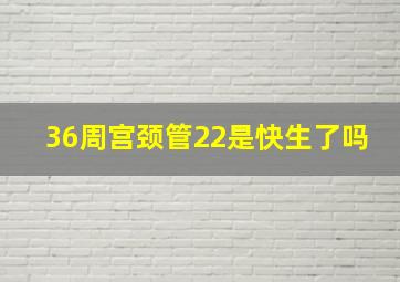 36周宫颈管22是快生了吗