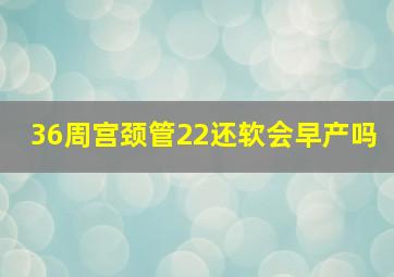 36周宫颈管22还软会早产吗