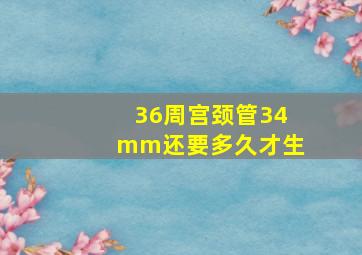 36周宫颈管34mm还要多久才生